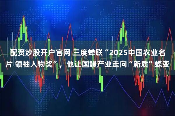 配资炒股开户官网 三度蝉联“2025中国农业名片 领袖人物奖”，他让国鳗产业走向“新质”蝶变