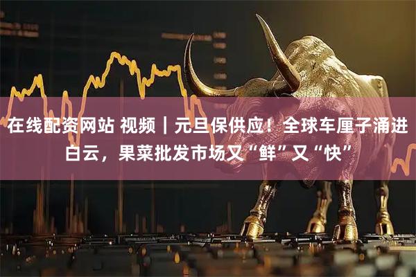 在线配资网站 视频｜元旦保供应！全球车厘子涌进白云，果菜批发市场又“鲜”又“快”