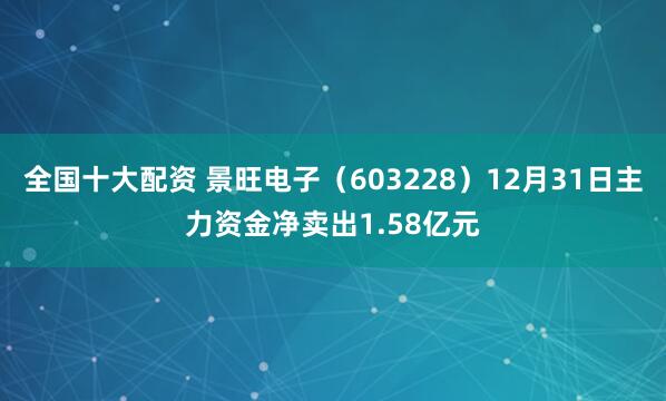 全国十大配资 景旺电子（603228）12月31日主力资金净卖出1.58亿元