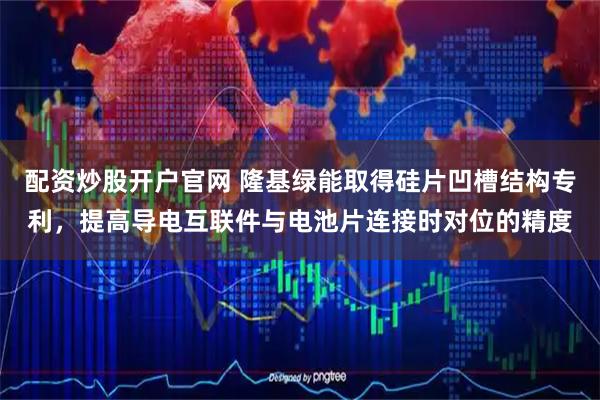 配资炒股开户官网 隆基绿能取得硅片凹槽结构专利，提高导电互联件与电池片连接时对位的精度