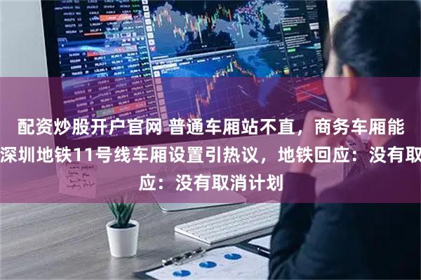 配资炒股开户官网 普通车厢站不直，商务车厢能打盹？深圳地铁11号线车厢设置引热议，地铁回应：没有取消计划