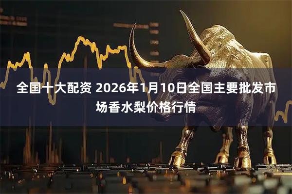 全国十大配资 2026年1月10日全国主要批发市场香水梨价格行情