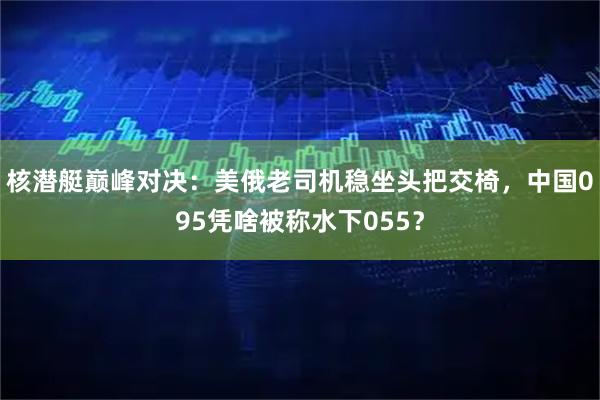 核潜艇巅峰对决:美俄老司机稳坐头把交椅,中国095凭啥被称水下055?