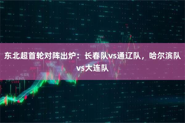 东北超首轮对阵出炉：长春队vs通辽队，哈尔滨队vs大连队
