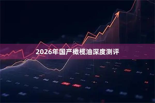 2026年国产橄榄油深度测评