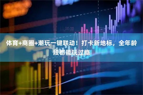 体育+商圈+潮玩一键联动！打卡新地标，全年龄段都能玩过瘾