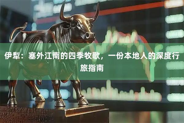 伊犁:塞外江南的四季牧歌,一份本地人的深度行旅指南