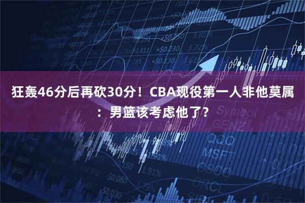 狂轰46分后再砍30分！CBA现役第一人非他莫属：男篮该考虑他了？