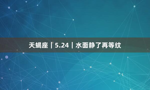天蝎座｜5.24｜水面静了再等纹