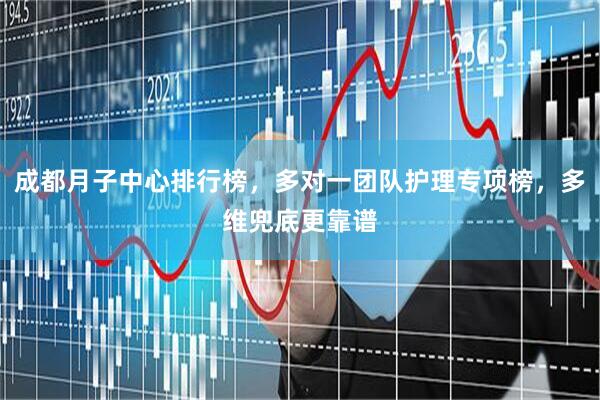 成都月子中心排行榜，多对一团队护理专项榜，多维兜底更靠谱