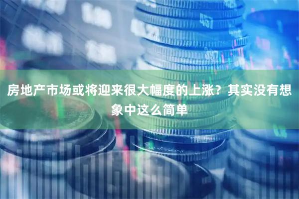 房地产市场或将迎来很大幅度的上涨？其实没有想象中这么简单