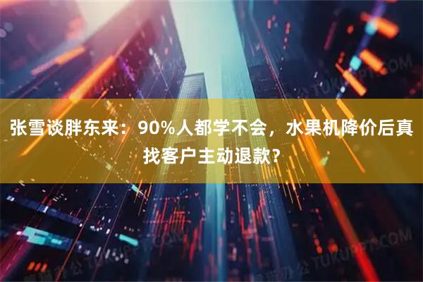 张雪谈胖东来：90%人都学不会，水果机降价后真找客户主动退款？