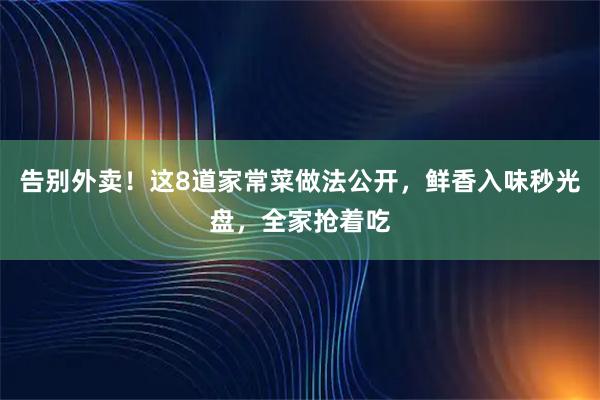 告别外卖！这8道家常菜做法公开，鲜香入味秒光盘，全家抢着吃