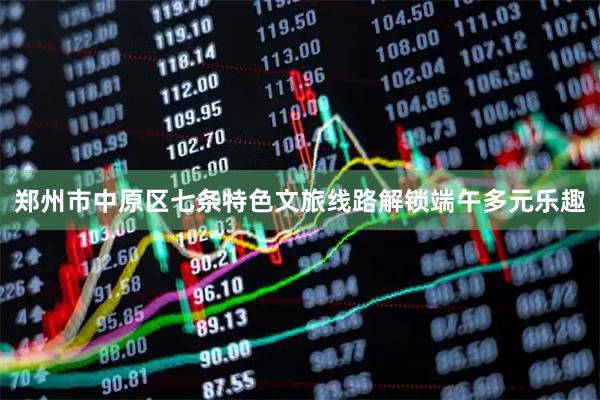 郑州市中原区七条特色文旅线路解锁端午多元乐趣