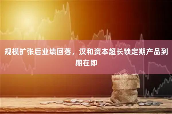 规模扩张后业绩回落，汉和资本超长锁定期产品到期在即