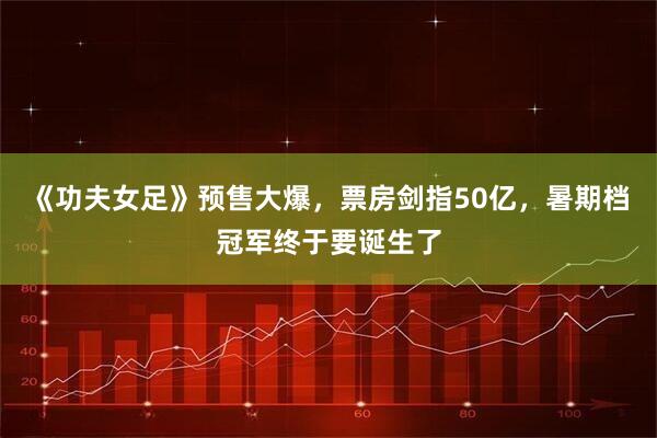 《功夫女足》预售大爆，票房剑指50亿，暑期档冠军终于要诞生了