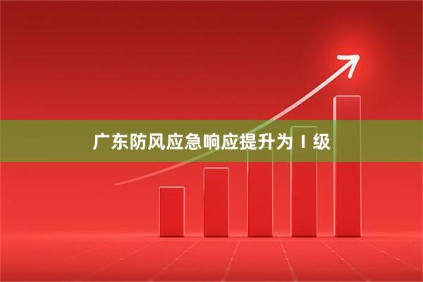 广东防风应急响应提升为Ⅰ级