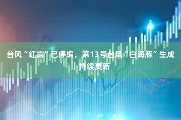 台风“红霞”已停编，第13号台风“白海豚”生成｜持续更新