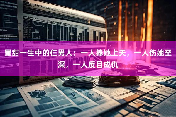 景甜一生中的仨男人：一人捧她上天，一人伤她至深，一人反目成仇