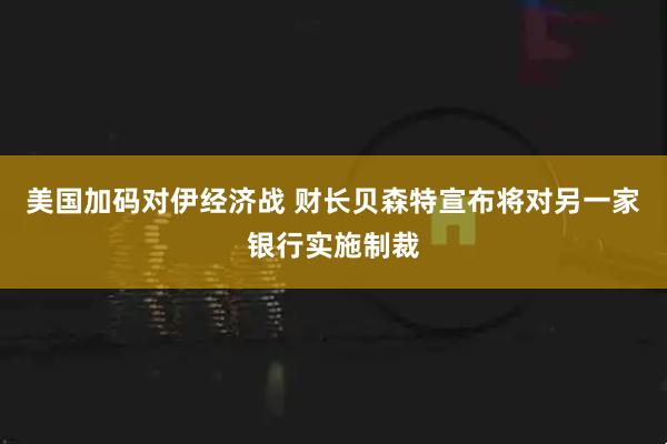 美国加码对伊经济战 财长贝森特宣布将对另一家银行实施制裁