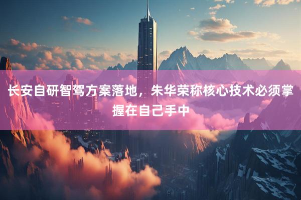长安自研智驾方案落地，朱华荣称核心技术必须掌握在自己手中